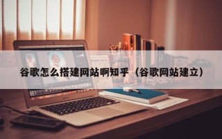 库尔勒谷歌怎么搭建网站啊知乎（谷歌网站建立）
