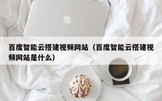库尔勒百度智能云搭建视频网站（百度智能云搭建视频网站是什么）