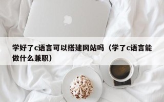 库尔勒学好了c语言可以搭建网站吗（学了c语言能做什么兼职）